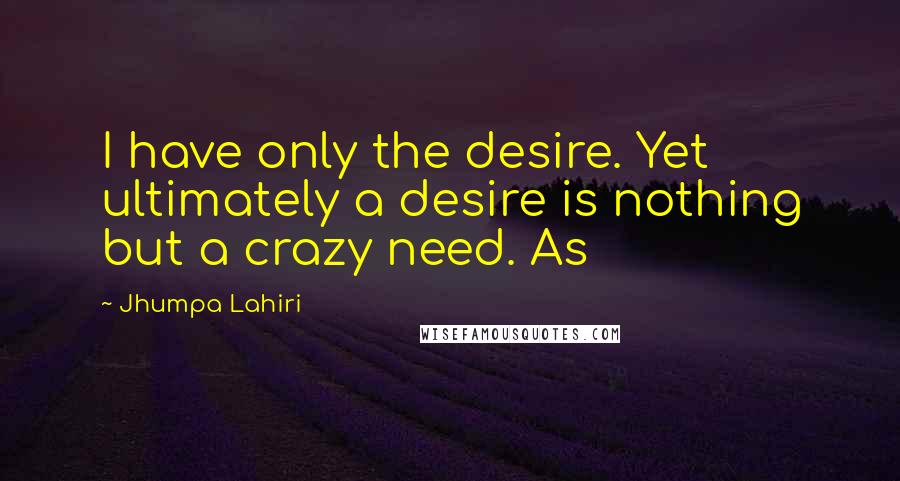 Jhumpa Lahiri Quotes: I have only the desire. Yet ultimately a desire is nothing but a crazy need. As