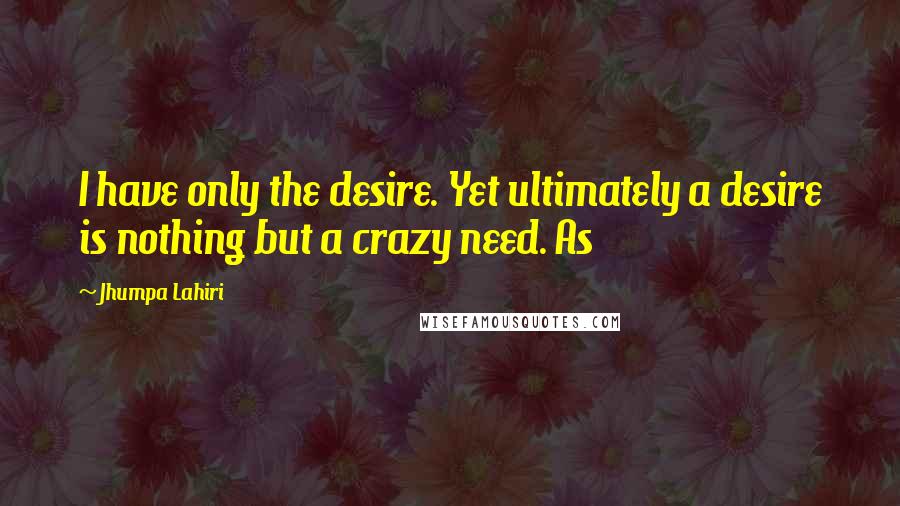 Jhumpa Lahiri Quotes: I have only the desire. Yet ultimately a desire is nothing but a crazy need. As