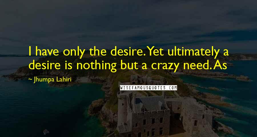 Jhumpa Lahiri Quotes: I have only the desire. Yet ultimately a desire is nothing but a crazy need. As
