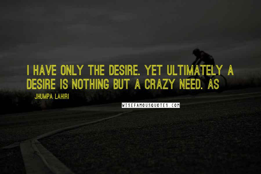 Jhumpa Lahiri Quotes: I have only the desire. Yet ultimately a desire is nothing but a crazy need. As