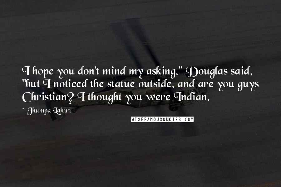 Jhumpa Lahiri Quotes: I hope you don't mind my asking," Douglas said, "but I noticed the statue outside, and are you guys Christian? I thought you were Indian.