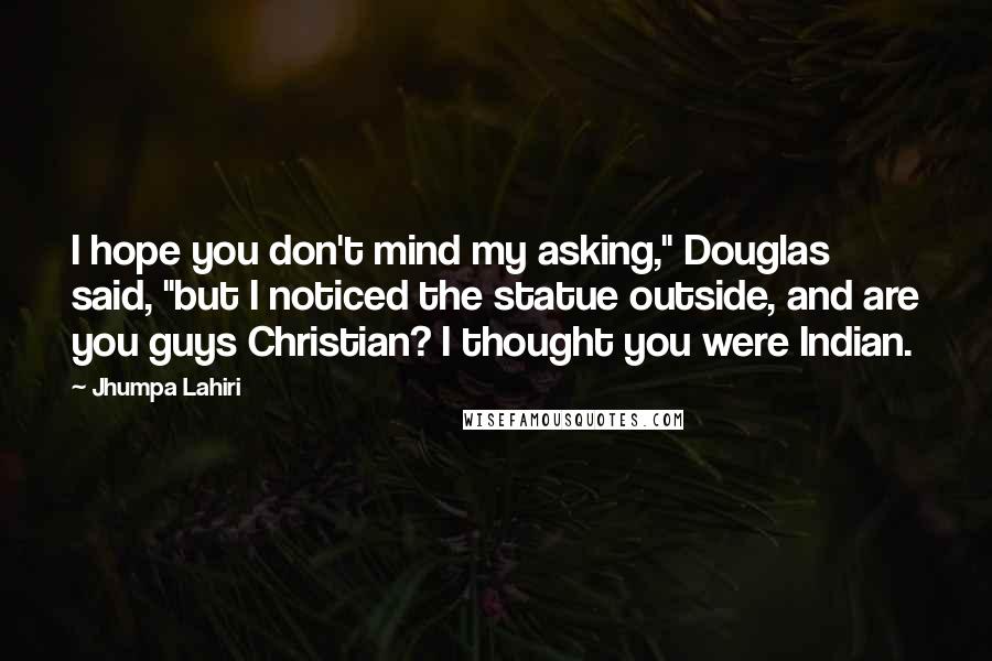 Jhumpa Lahiri Quotes: I hope you don't mind my asking," Douglas said, "but I noticed the statue outside, and are you guys Christian? I thought you were Indian.