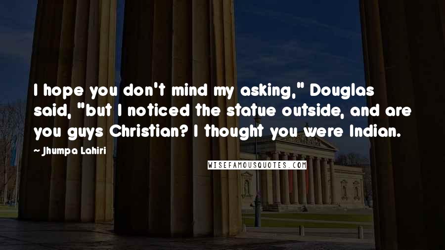 Jhumpa Lahiri Quotes: I hope you don't mind my asking," Douglas said, "but I noticed the statue outside, and are you guys Christian? I thought you were Indian.