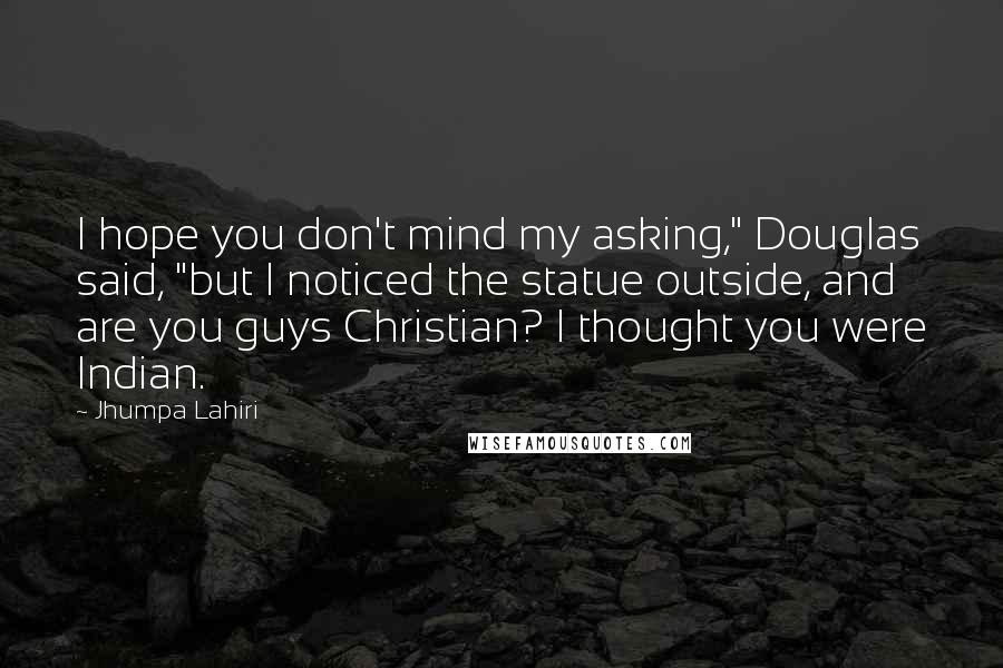 Jhumpa Lahiri Quotes: I hope you don't mind my asking," Douglas said, "but I noticed the statue outside, and are you guys Christian? I thought you were Indian.