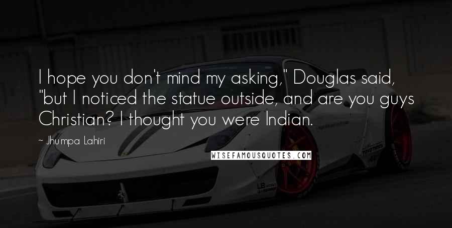 Jhumpa Lahiri Quotes: I hope you don't mind my asking," Douglas said, "but I noticed the statue outside, and are you guys Christian? I thought you were Indian.