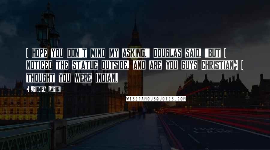 Jhumpa Lahiri Quotes: I hope you don't mind my asking," Douglas said, "but I noticed the statue outside, and are you guys Christian? I thought you were Indian.