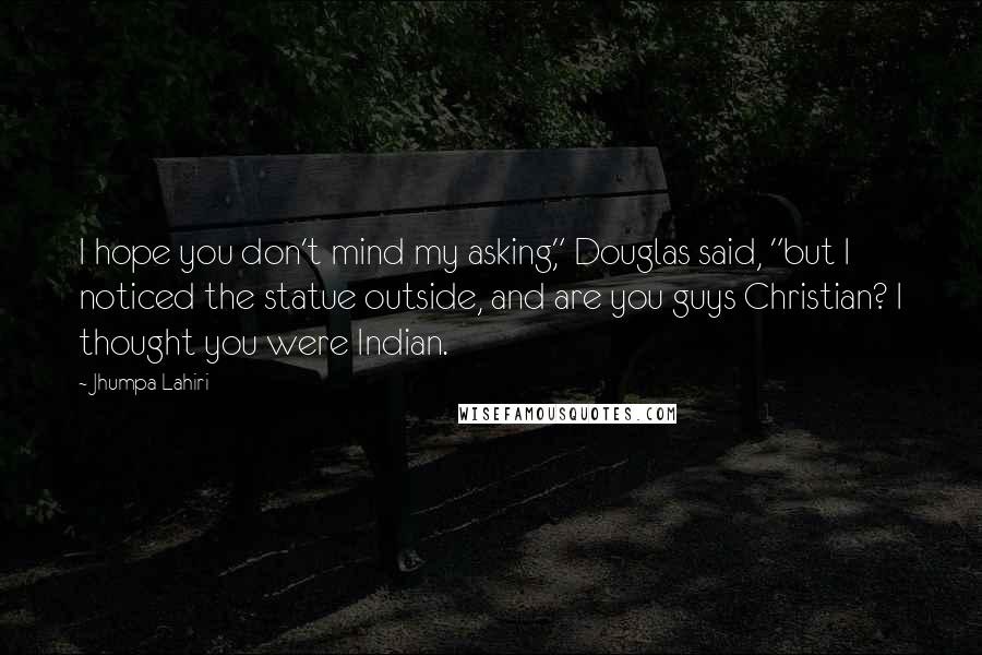 Jhumpa Lahiri Quotes: I hope you don't mind my asking," Douglas said, "but I noticed the statue outside, and are you guys Christian? I thought you were Indian.