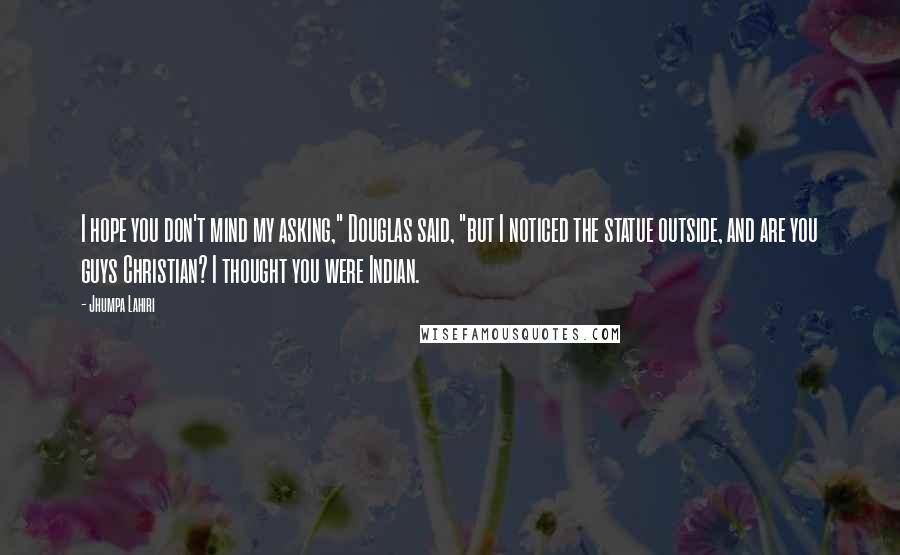 Jhumpa Lahiri Quotes: I hope you don't mind my asking," Douglas said, "but I noticed the statue outside, and are you guys Christian? I thought you were Indian.