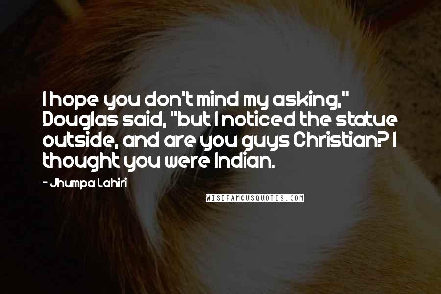 Jhumpa Lahiri Quotes: I hope you don't mind my asking," Douglas said, "but I noticed the statue outside, and are you guys Christian? I thought you were Indian.