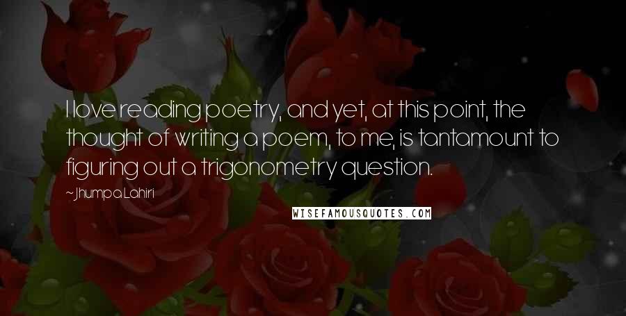 Jhumpa Lahiri Quotes: I love reading poetry, and yet, at this point, the thought of writing a poem, to me, is tantamount to figuring out a trigonometry question.