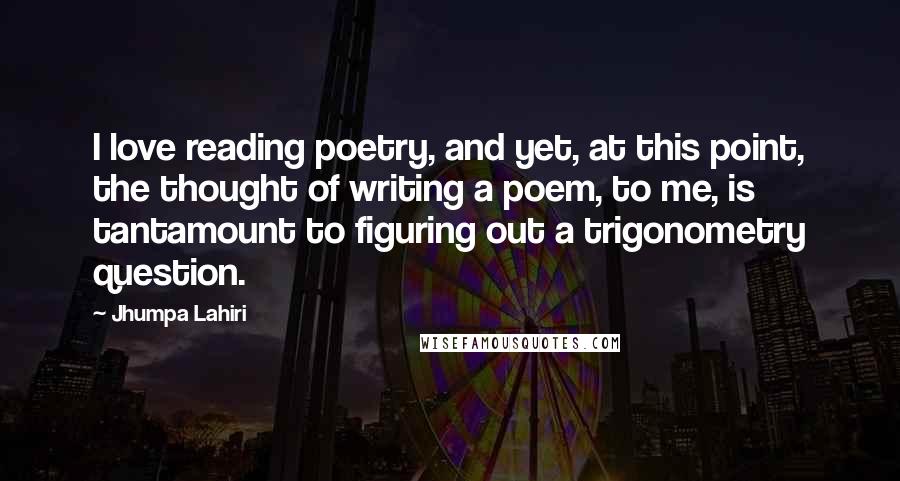 Jhumpa Lahiri Quotes: I love reading poetry, and yet, at this point, the thought of writing a poem, to me, is tantamount to figuring out a trigonometry question.