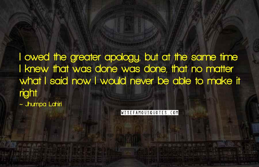 Jhumpa Lahiri Quotes: I owed the greater apology, but at the same time I knew that was done was done, that no matter what I said now I would never be able to make it right.