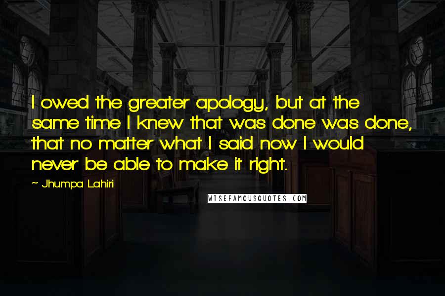 Jhumpa Lahiri Quotes: I owed the greater apology, but at the same time I knew that was done was done, that no matter what I said now I would never be able to make it right.