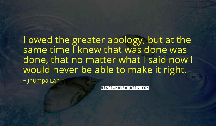 Jhumpa Lahiri Quotes: I owed the greater apology, but at the same time I knew that was done was done, that no matter what I said now I would never be able to make it right.