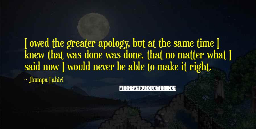 Jhumpa Lahiri Quotes: I owed the greater apology, but at the same time I knew that was done was done, that no matter what I said now I would never be able to make it right.