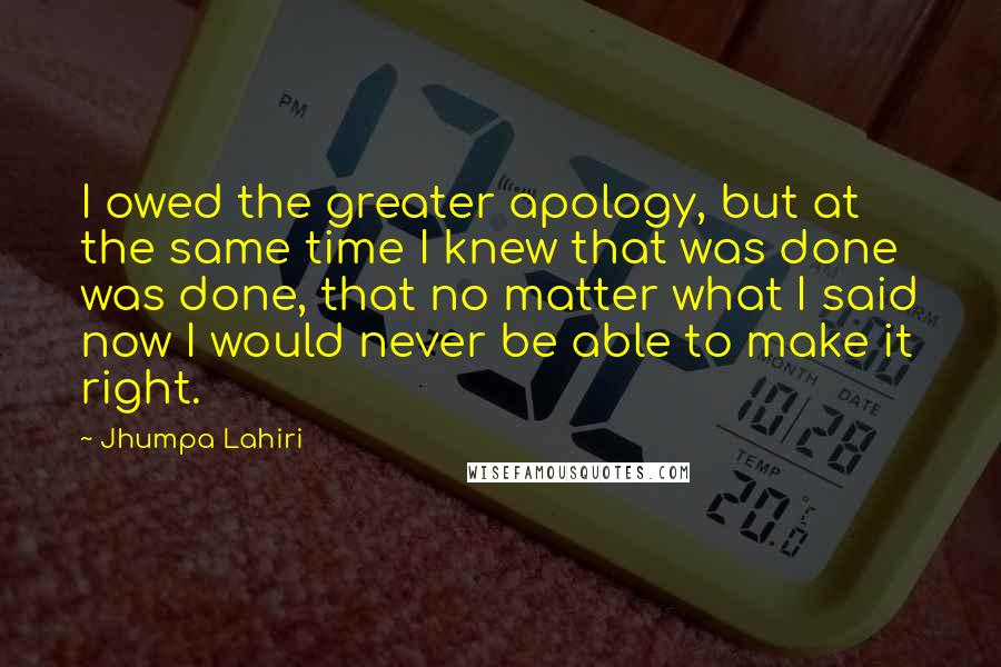 Jhumpa Lahiri Quotes: I owed the greater apology, but at the same time I knew that was done was done, that no matter what I said now I would never be able to make it right.