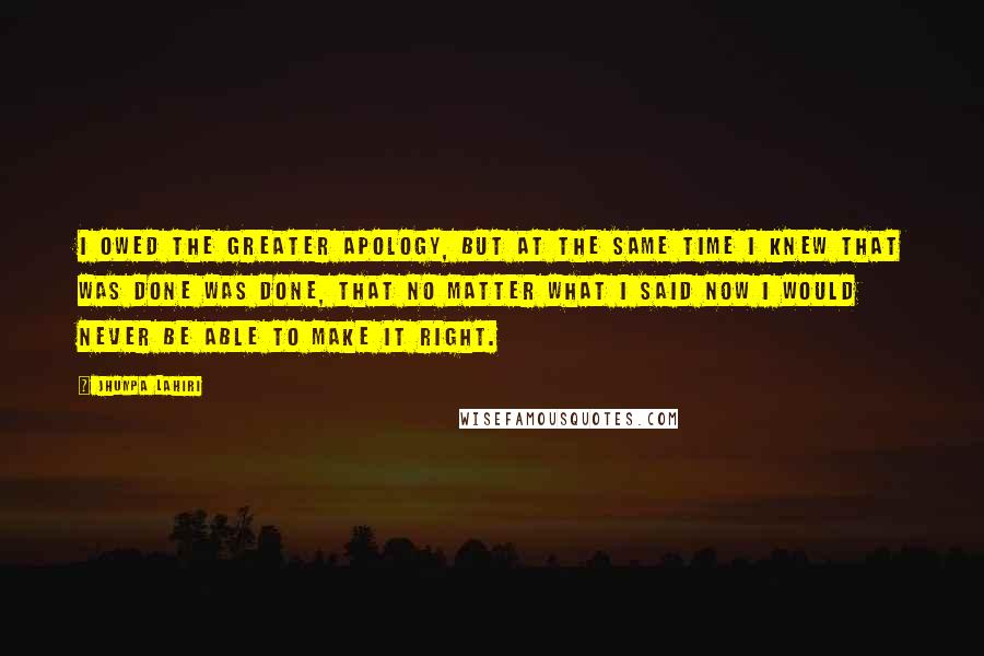 Jhumpa Lahiri Quotes: I owed the greater apology, but at the same time I knew that was done was done, that no matter what I said now I would never be able to make it right.