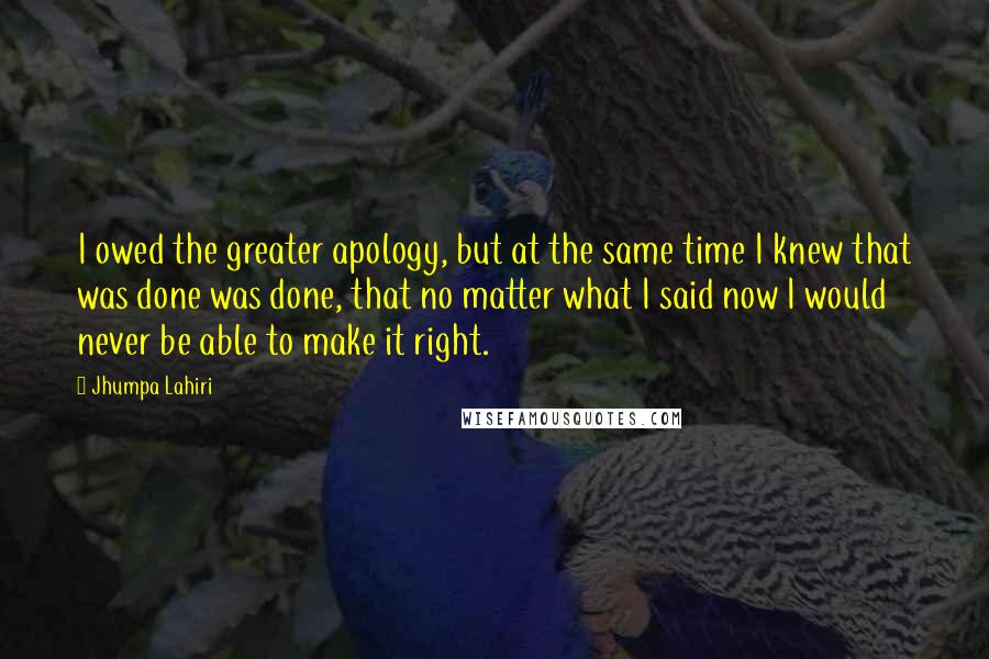 Jhumpa Lahiri Quotes: I owed the greater apology, but at the same time I knew that was done was done, that no matter what I said now I would never be able to make it right.