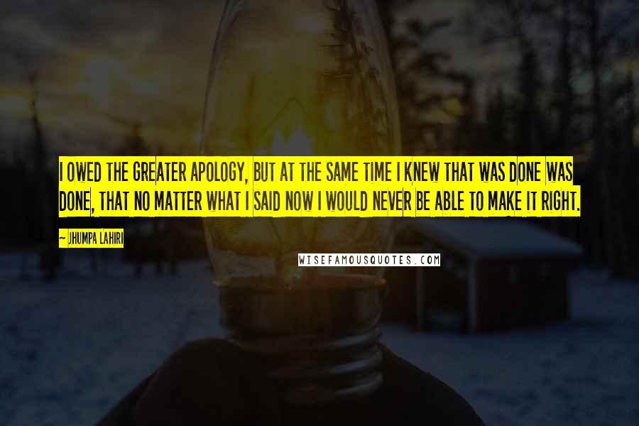 Jhumpa Lahiri Quotes: I owed the greater apology, but at the same time I knew that was done was done, that no matter what I said now I would never be able to make it right.