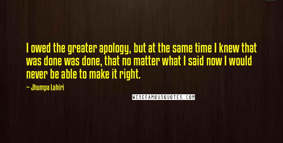 Jhumpa Lahiri Quotes: I owed the greater apology, but at the same time I knew that was done was done, that no matter what I said now I would never be able to make it right.