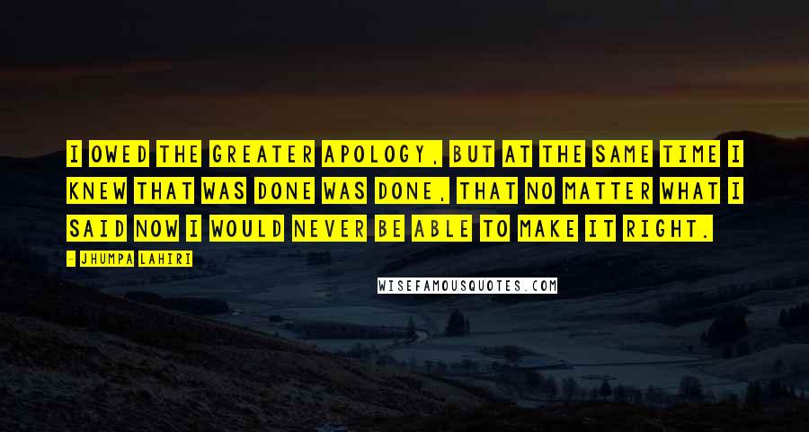 Jhumpa Lahiri Quotes: I owed the greater apology, but at the same time I knew that was done was done, that no matter what I said now I would never be able to make it right.