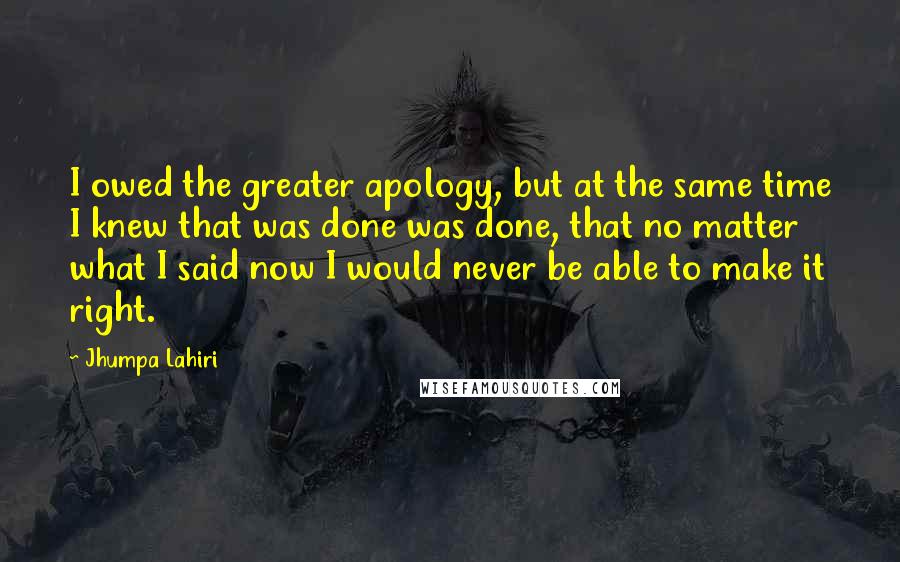 Jhumpa Lahiri Quotes: I owed the greater apology, but at the same time I knew that was done was done, that no matter what I said now I would never be able to make it right.