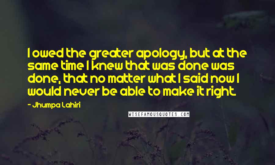 Jhumpa Lahiri Quotes: I owed the greater apology, but at the same time I knew that was done was done, that no matter what I said now I would never be able to make it right.