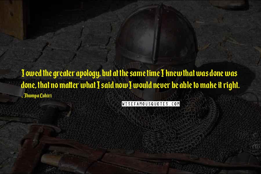 Jhumpa Lahiri Quotes: I owed the greater apology, but at the same time I knew that was done was done, that no matter what I said now I would never be able to make it right.