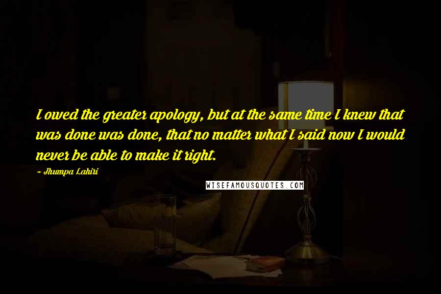 Jhumpa Lahiri Quotes: I owed the greater apology, but at the same time I knew that was done was done, that no matter what I said now I would never be able to make it right.