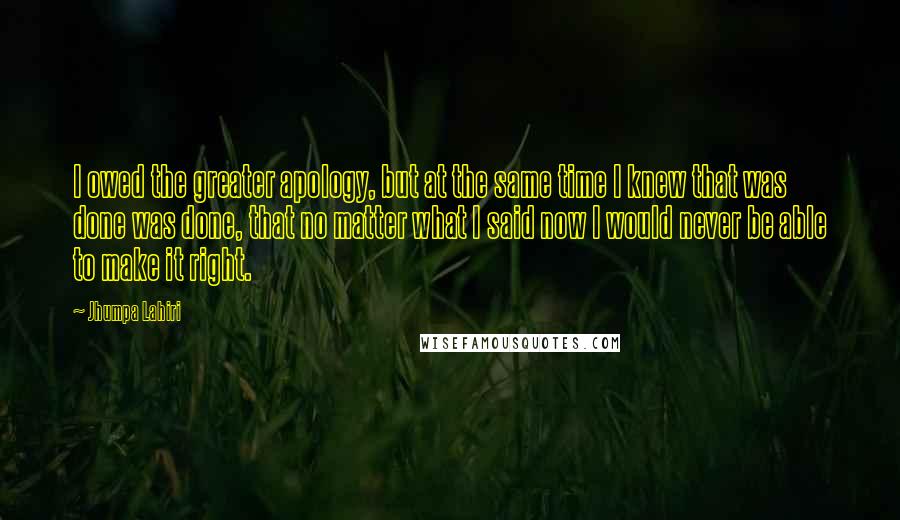 Jhumpa Lahiri Quotes: I owed the greater apology, but at the same time I knew that was done was done, that no matter what I said now I would never be able to make it right.