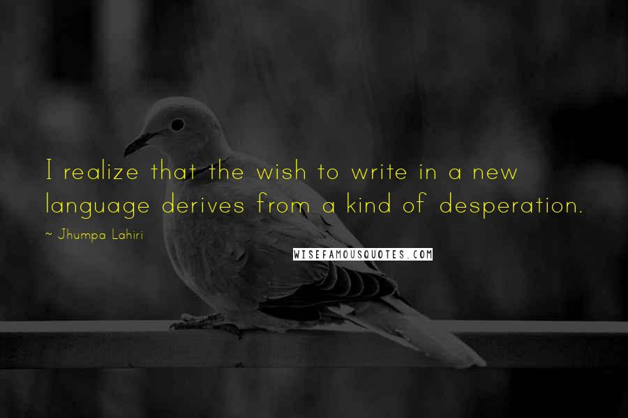 Jhumpa Lahiri Quotes: I realize that the wish to write in a new language derives from a kind of desperation.