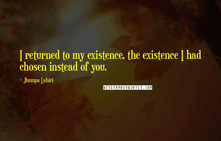 Jhumpa Lahiri Quotes: I returned to my existence, the existence I had chosen instead of you.