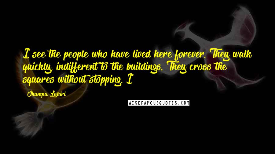 Jhumpa Lahiri Quotes: I see the people who have lived here forever. They walk quickly, indifferent to the buildings. They cross the squares without stopping. I