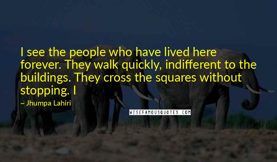 Jhumpa Lahiri Quotes: I see the people who have lived here forever. They walk quickly, indifferent to the buildings. They cross the squares without stopping. I