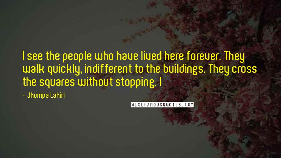 Jhumpa Lahiri Quotes: I see the people who have lived here forever. They walk quickly, indifferent to the buildings. They cross the squares without stopping. I