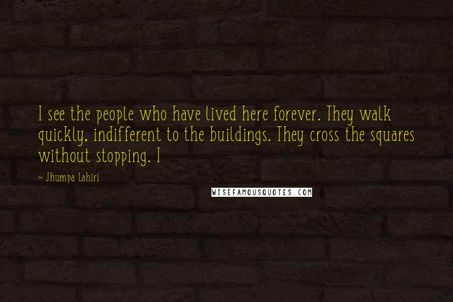 Jhumpa Lahiri Quotes: I see the people who have lived here forever. They walk quickly, indifferent to the buildings. They cross the squares without stopping. I