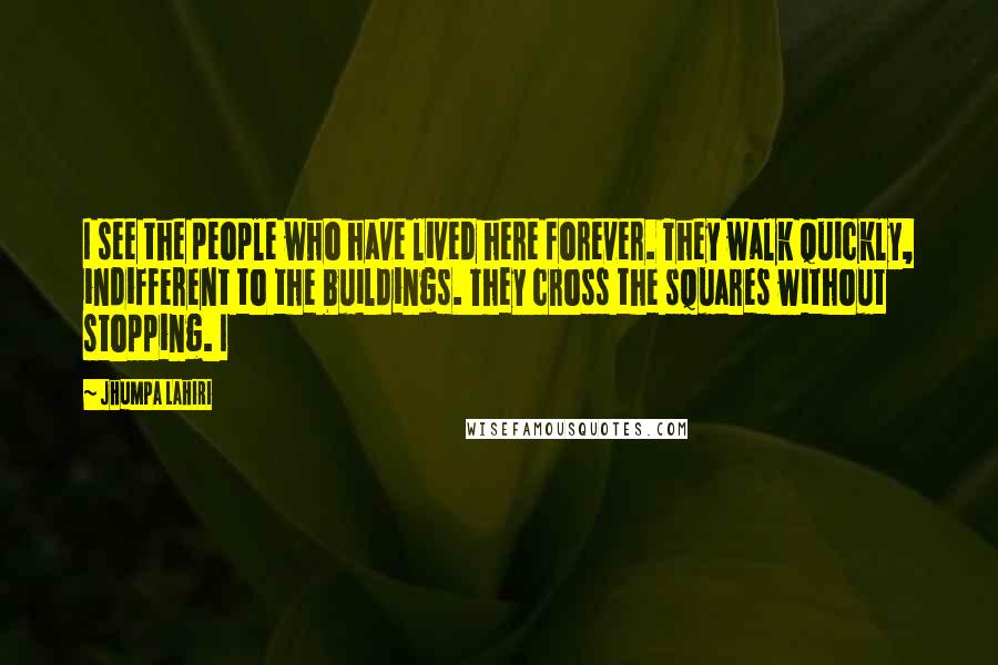 Jhumpa Lahiri Quotes: I see the people who have lived here forever. They walk quickly, indifferent to the buildings. They cross the squares without stopping. I