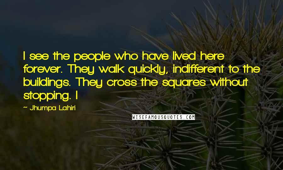 Jhumpa Lahiri Quotes: I see the people who have lived here forever. They walk quickly, indifferent to the buildings. They cross the squares without stopping. I