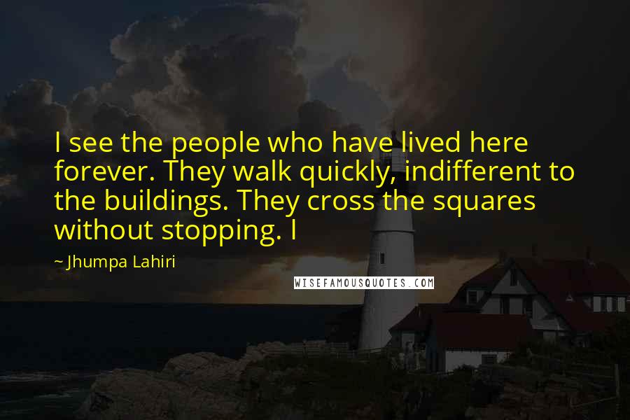 Jhumpa Lahiri Quotes: I see the people who have lived here forever. They walk quickly, indifferent to the buildings. They cross the squares without stopping. I