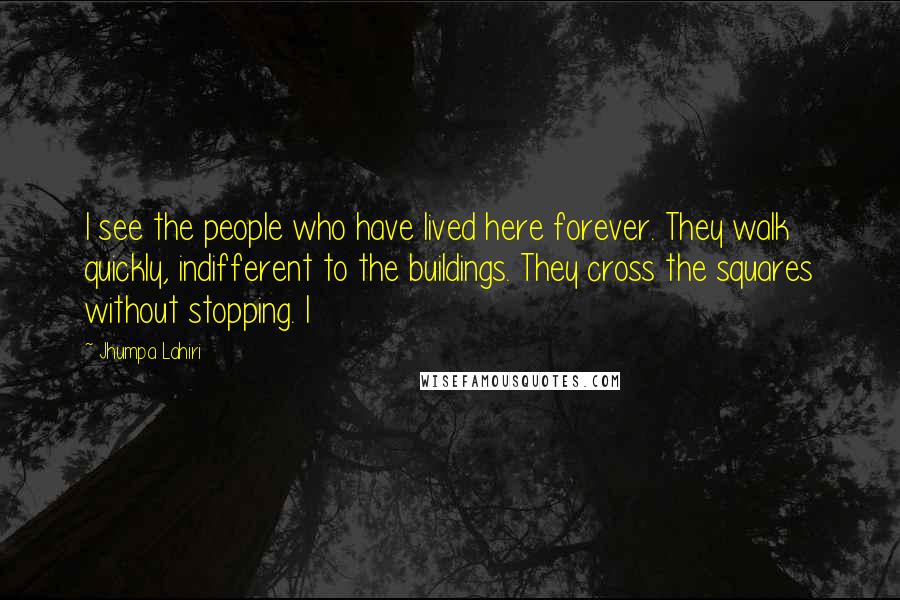 Jhumpa Lahiri Quotes: I see the people who have lived here forever. They walk quickly, indifferent to the buildings. They cross the squares without stopping. I