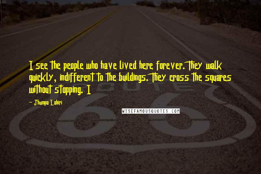 Jhumpa Lahiri Quotes: I see the people who have lived here forever. They walk quickly, indifferent to the buildings. They cross the squares without stopping. I