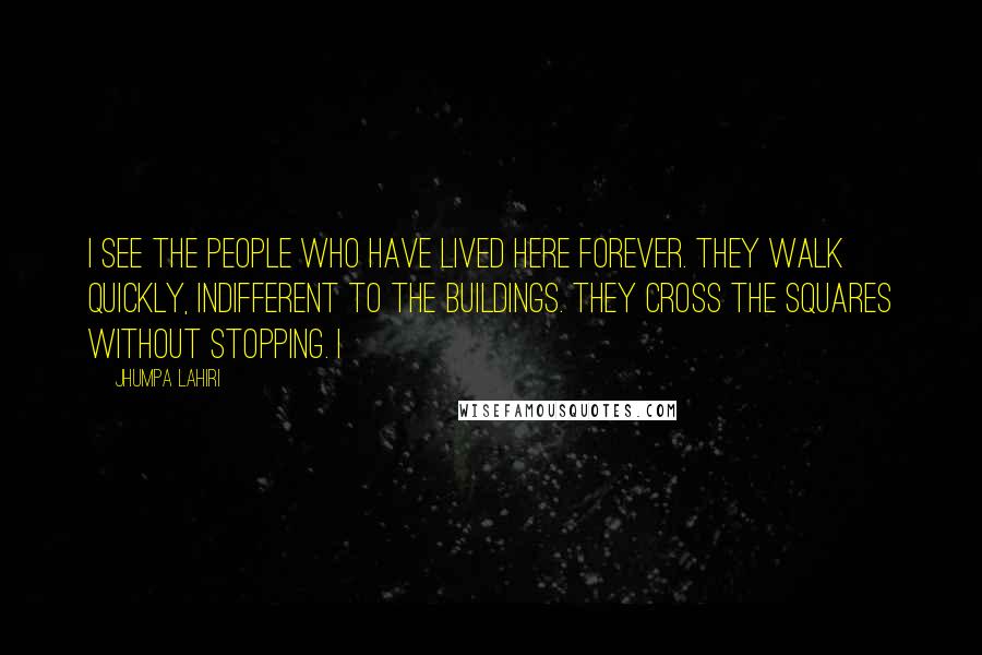 Jhumpa Lahiri Quotes: I see the people who have lived here forever. They walk quickly, indifferent to the buildings. They cross the squares without stopping. I