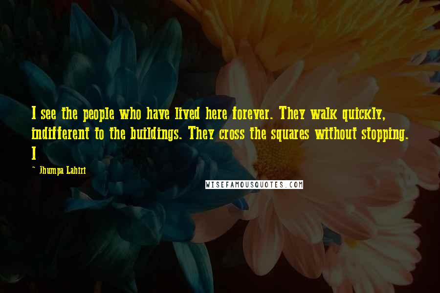 Jhumpa Lahiri Quotes: I see the people who have lived here forever. They walk quickly, indifferent to the buildings. They cross the squares without stopping. I