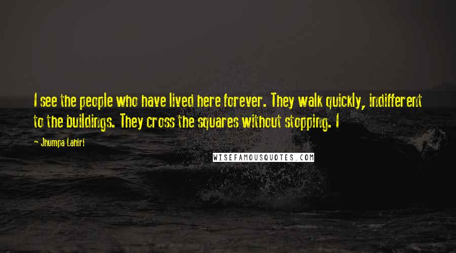 Jhumpa Lahiri Quotes: I see the people who have lived here forever. They walk quickly, indifferent to the buildings. They cross the squares without stopping. I