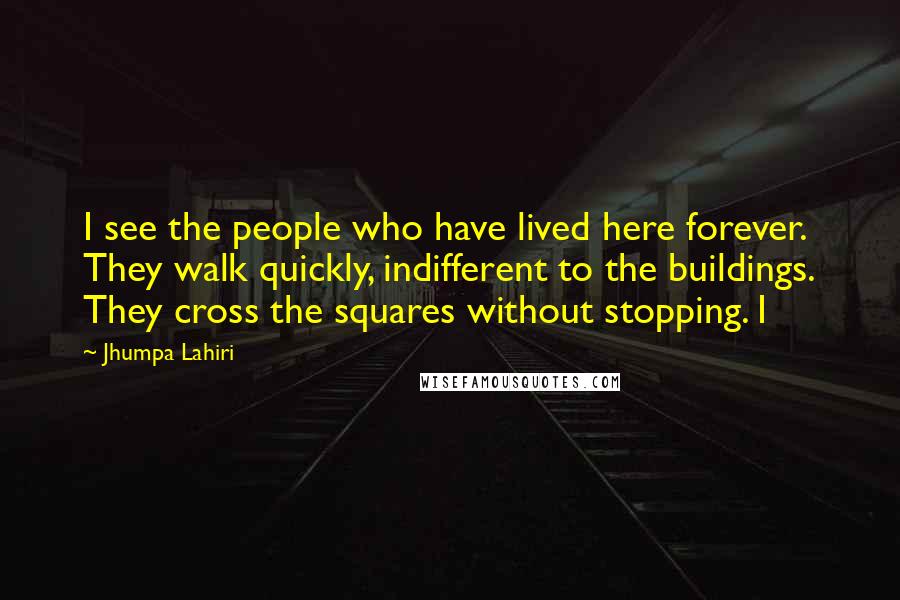 Jhumpa Lahiri Quotes: I see the people who have lived here forever. They walk quickly, indifferent to the buildings. They cross the squares without stopping. I