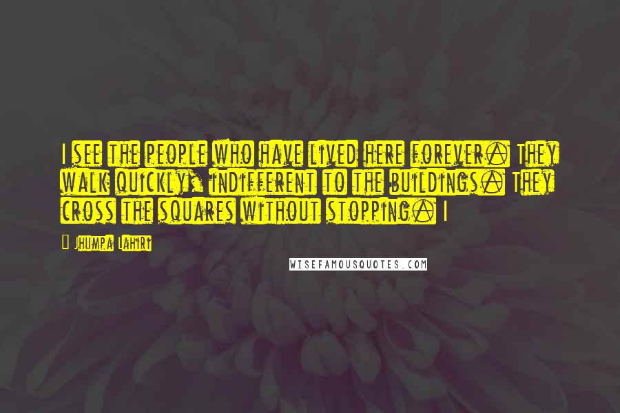 Jhumpa Lahiri Quotes: I see the people who have lived here forever. They walk quickly, indifferent to the buildings. They cross the squares without stopping. I