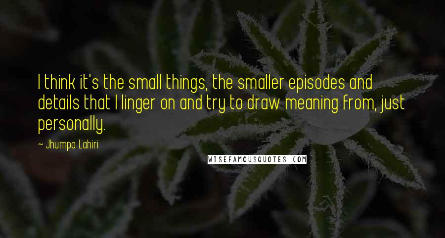 Jhumpa Lahiri Quotes: I think it's the small things, the smaller episodes and details that I linger on and try to draw meaning from, just personally.