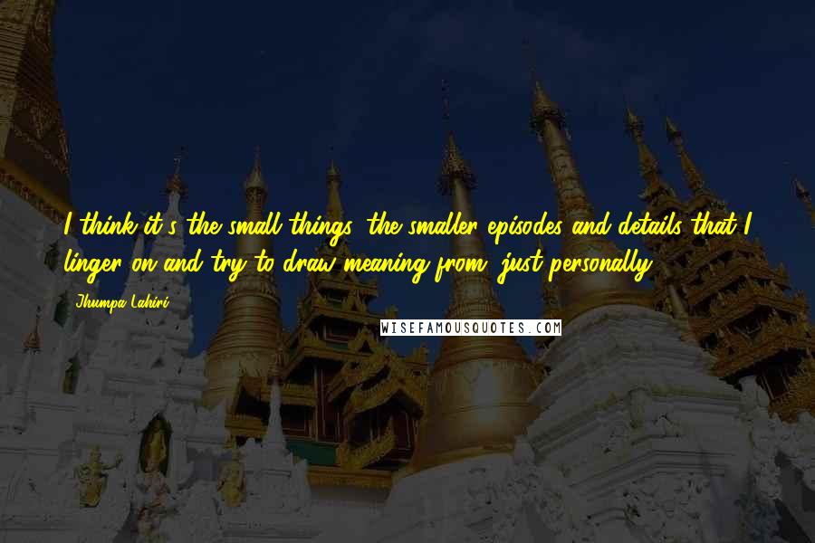 Jhumpa Lahiri Quotes: I think it's the small things, the smaller episodes and details that I linger on and try to draw meaning from, just personally.