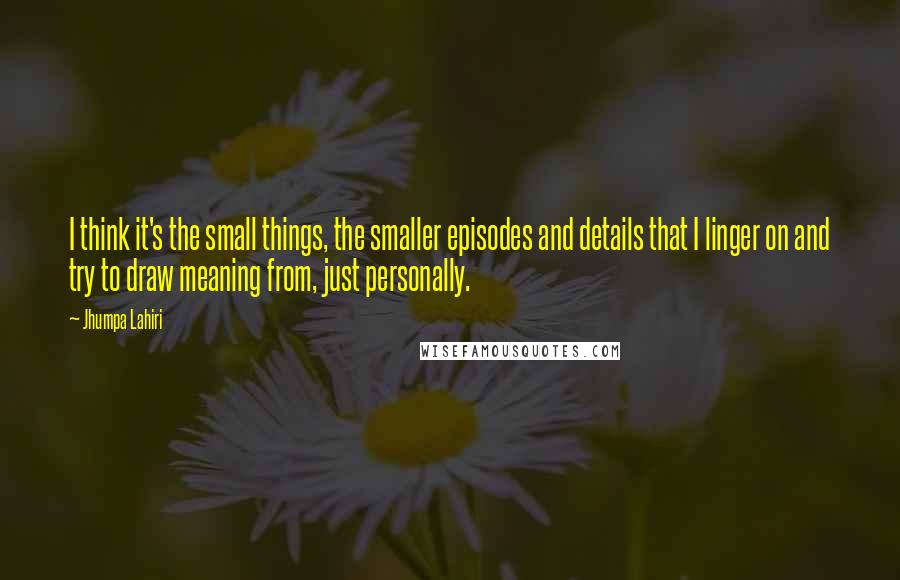 Jhumpa Lahiri Quotes: I think it's the small things, the smaller episodes and details that I linger on and try to draw meaning from, just personally.