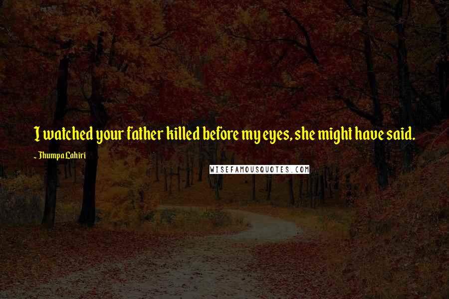 Jhumpa Lahiri Quotes: I watched your father killed before my eyes, she might have said.